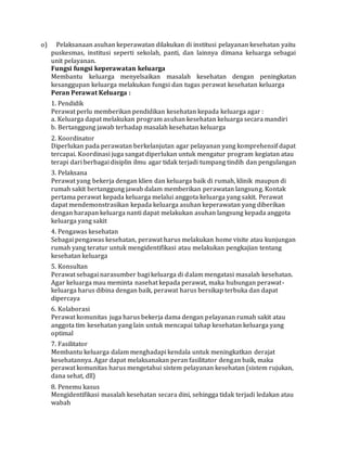 o) Pelaksanaan asuhan keperawatan dilakukan di institusi pelayanan kesehatan yaitu 
puskesmas, institusi seperti sekolah, panti, dan lainnya dimana keluarga sebagai 
unit pelayanan. 
Fungsi fungsi keperawatan keluarga 
Membantu keluarga menyelsaikan masalah kesehatan dengan peningkatan 
kesanggupan keluarga melakukan fungsi dan tugas perawat kesehatan keluarga 
Peran Perawat Keluarga : 
1. Pendidik 
Perawat perlu memberikan pendidikan kesehatan kepada keluarga agar : 
a. Keluarga dapat melakukan program asuhan kesehatan keluarga secara mandiri 
b. Bertanggung jawab terhadap masalah kesehatan keluarga 
2. Koordinator 
Diperlukan pada perawatan berkelanjutan agar pelayanan yang komprehensif dapat 
tercapai. Koordinasi juga sangat diperlukan untuk mengatur program kegiatan atau 
terapi dari berbagai disiplin ilmu agar tidak terjadi tumpang tindih dan pengulangan 
3. Pelaksana 
Perawat yang bekerja dengan klien dan keluarga baik di rumah, klinik maupun di 
rumah sakit bertanggung jawab dalam memberikan perawatan langsung. Kontak 
pertama perawat kepada keluarga melalui anggota keluarga yang sakit. Perawat 
dapat mendemonstrasikan kepada keluarga asuhan keperawatan yang diberikan 
dengan harapan keluarga nanti dapat melakukan asuhan langsung kepada anggota 
keluarga yang sakit 
4. Pengawas kesehatan 
Sebagai pengawas kesehatan, perawat harus melakukan home visite atau kunjungan 
rumah yang teratur untuk mengidentifikasi atau melakukan pengkajian tentang 
kesehatan keluarga 
5. Konsultan 
Perawat sebagai narasumber bagi keluarga di dalam mengatasi masalah kesehatan. 
Agar keluarga mau meminta nasehat kepada perawat, maka hubungan perawat-keluarga 
harus dibina dengan baik, perawat harus bersikap terbuka dan dapat 
dipercaya 
6. Kolaborasi 
Perawat komunitas juga harus bekerja dama dengan pelayanan rumah sakit atau 
anggota tim kesehatan yang lain untuk mencapai tahap kesehatan keluarga yang 
optimal 
7. Fasilitator 
Membantu keluarga dalam menghadapi kendala untuk meningkatkan derajat 
kesehatannya. Agar dapat melaksanakan peran fasilitator dengan baik, maka 
perawat komunitas harus mengetahui sistem pelayanan kesehatan (sistem rujukan, 
dana sehat, dll) 
8. Penemu kasus 
Mengidentifikasi masalah kesehatan secara dini, sehingga tidak terjadi ledakan atau 
wabah 
 