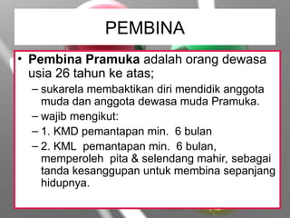 PEMBINA
• Pembina Pramuka adalah orang dewasa
usia 26 tahun ke atas;
– sukarela membaktikan diri mendidik anggota
muda dan anggota dewasa muda Pramuka.
– wajib mengikut:
– 1. KMD pemantapan min. 6 bulan
– 2. KML pemantapan min. 6 bulan,
memperoleh pita & selendang mahir, sebagai
tanda kesanggupan untuk membina sepanjang
hidupnya.
 
