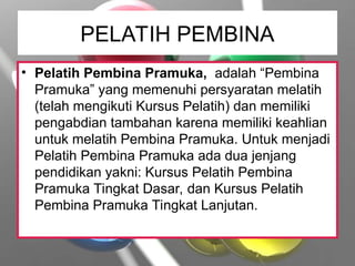 PELATIH PEMBINA
• Pelatih Pembina Pramuka, adalah “Pembina
Pramuka” yang memenuhi persyaratan melatih
(telah mengikuti Kursus Pelatih) dan memiliki
pengabdian tambahan karena memiliki keahlian
untuk melatih Pembina Pramuka. Untuk menjadi
Pelatih Pembina Pramuka ada dua jenjang
pendidikan yakni: Kursus Pelatih Pembina
Pramuka Tingkat Dasar, dan Kursus Pelatih
Pembina Pramuka Tingkat Lanjutan.
 