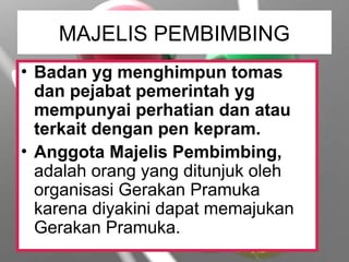 MAJELIS PEMBIMBING
• Badan yg menghimpun tomas
dan pejabat pemerintah yg
mempunyai perhatian dan atau
terkait dengan pen kepram.
• Anggota Majelis Pembimbing,
adalah orang yang ditunjuk oleh
organisasi Gerakan Pramuka
karena diyakini dapat memajukan
Gerakan Pramuka.
 
