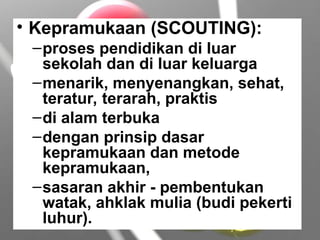 • Kepramukaan (SCOUTING):
–proses pendidikan di luar
sekolah dan di luar keluarga
–menarik, menyenangkan, sehat,
teratur, terarah, praktis
–di alam terbuka
–dengan prinsip dasar
kepramukaan dan metode
kepramukaan,
–sasaran akhir - pembentukan
watak, ahklak mulia (budi pekerti
luhur).
 