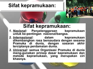 Sifat kepramukaan:
1. Nasional: Penyelenggaraan kepramukaan
untuk ke-pentingan nasional/bangsa.
2. Internasional: dalam kepramukaan
dikembangkan rasa bersaudara dengan sesama
Pramuka di dunia, dengan sasaran akhir
terciptanya perdamaian dunia.
3. Universal: semua Organisasi Pramuka di dunia
meng-gunakan prinsip dasar kepramukaan dan
metode kepramukaan, yang merupakan ciri
khasnya.
Sifat kepramukaan:
 