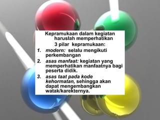 Kepramukaan dalam kegiatan
haruslah memperhatikan
3 pilar kepramukaan:
1. modern: selalu mengikuti
perkembangan
2. asas manfaat: kegiatan yang
memperhatikan manfaatnya bagi
peserta didik.
3. asas taat pada kode
kehormatan, sehingga akan
dapat mengembangkan
watak/karekternya.
 