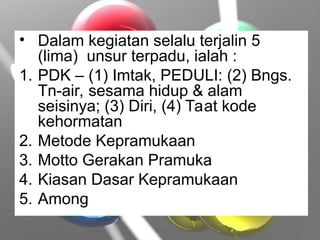 • Dalam kegiatan selalu terjalin 5
(lima) unsur terpadu, ialah :
1. PDK – (1) Imtak, PEDULI: (2) Bngs.
Tn-air, sesama hidup & alam
seisinya; (3) Diri, (4) Taat kode
kehormatan
2. Metode Kepramukaan
3. Motto Gerakan Pramuka
4. Kiasan Dasar Kepramukaan
5. Among
 