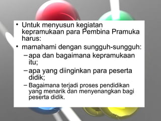 • Untuk menyusun kegiatan
kepramukaan para Pembina Pramuka
harus:
• mamahami dengan sungguh-sungguh:
–apa dan bagaimana kepramukaan
itu;
–apa yang diinginkan para peserta
didik;
– Bagaimana terjadi proses pendidikan
yang menarik dan menyenangkan bagi
peserta didik.
 