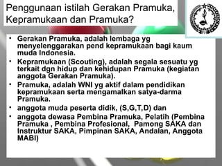 • Gerakan Pramuka, adalah lembaga yg
menyelenggarakan pend kepramukaan bagi kaum
muda Indonesia.
• Kepramukaan (Scouting), adalah segala sesuatu yg
terkait dgn hidup dan kehidupan Pramuka (kegiatan
anggota Gerakan Pramuka).
• Pramuka, adalah WNI yg aktif dalam pendidikan
kepramukaan serta mengamalkan satya-darma
Pramuka.
• anggota muda peserta didik, (S,G,T,D) dan
• anggota dewasa Pembina Pramuka, Pelatih (Pembina
Pramuka , Pembina Profesional, Pamong SAKA dan
Instruktur SAKA, Pimpinan SAKA, Andalan, Anggota
MABI)
Penggunaan istilah Gerakan Pramuka,
Kepramukaan dan Pramuka?
 