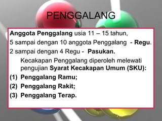 PENGGALANG
Anggota Penggalang usia 11 – 15 tahun,
5 sampai dengan 10 anggota Penggalang - Regu.
2 sampai dengan 4 Regu - Pasukan.
Kecakapan Penggalang diperoleh melewati
pengujian Syarat Kecakapan Umum (SKU):
(1) Penggalang Ramu;
(2) Penggalang Rakit;
(3) Penggalang Terap.
 