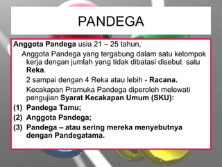 PANDEGA
Anggota Pandega usia 21 – 25 tahun,
Anggota Pandega yang tergabung dalam satu kelompok
kerja dengan jumlah yang tidak dibatasi disebut satu
Reka.
2 sampai dengan 4 Reka atau lebih - Racana.
Kecakapan Pramuka Pandega diperoleh melewati
pengujian Syarat Kecakapan Umum (SKU):
(1) Pandega Tamu;
(2) Anggota Pandega;
(3) Pandega – atau sering mereka menyebutnya
dengan Pandegatama.
 