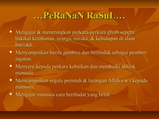 ……PeRaNaN RaSuL…PeRaNaN RaSuL…
 Mengajar & menerangkan perkara-perkara ghaib sepertiMengajar & menerangkan perkara-perkara ghaib seperti
hakikat ketuhanan, syurga, neraka, & kehidupan di alamhakikat ketuhanan, syurga, neraka, & kehidupan di alam
barzakh.barzakh.
 Menyampaikan berita gembira dan bertindak sebagai pemberiMenyampaikan berita gembira dan bertindak sebagai pemberi
ingatan.ingatan.
 Menyeru kepada perkara kebaikan dan membaiki akhlakMenyeru kepada perkara kebaikan dan membaiki akhlak
manusia.manusia.
 Menyampaikan segala perintah & larangan Allah s.w.t kepadaMenyampaikan segala perintah & larangan Allah s.w.t kepada
manusia,manusia,
 Mengajar manusia cara beribadat yang betul.Mengajar manusia cara beribadat yang betul.
 