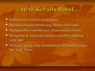……AdAb KePaDa RaSuL…AdAb KePaDa RaSuL…
 Sentiasa berselawat kepada rasul.Sentiasa berselawat kepada rasul.
 Beriman dengan ajaran yang dibawa oleh rasul.Beriman dengan ajaran yang dibawa oleh rasul.
 Mengamalkan sunnah rasul dalam amalan harian.Mengamalkan sunnah rasul dalam amalan harian.
 Mengasihi & mencintai mereka melebihi makhlukMengasihi & mencintai mereka melebihi makhluk
yang lain.yang lain.
 Mentaati ajaran yang disampaikan oleh rasul denganMentaati ajaran yang disampaikan oleh rasul dengan
hati yang ikhlas.hati yang ikhlas.
 