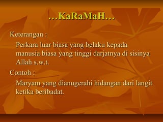 ……KaRaMaH…KaRaMaH…
Keterangan :Keterangan :
Perkara luar biasa yang belaku kepadaPerkara luar biasa yang belaku kepada
manusia biasa yang tinggi darjatnya di sisinyamanusia biasa yang tinggi darjatnya di sisinya
Allah s.w.t.Allah s.w.t.
Contoh :Contoh :
Maryam yang dianugerahi hidangan dari langitMaryam yang dianugerahi hidangan dari langit
ketika beribadat.ketika beribadat.
 