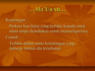 ……Ma’UnAh…Ma’UnAh…
Keterangan :Keterangan :
Perkara luar biasa yang berlaku kepada umatPerkara luar biasa yang berlaku kepada umat
islam tanpa diusahakan untuk mempelajarinya.islam tanpa diusahakan untuk mempelajarinya.
Contoh :Contoh :
Terlibat dalam suatu kemalangan yangTerlibat dalam suatu kemalangan yang
dahsyat, namun dia terselamat.dahsyat, namun dia terselamat.
 