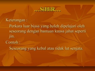 ……SiHiR…SiHiR…
Keterangan :Keterangan :
Perkara luar biasa yang boleh dipelajari olehPerkara luar biasa yang boleh dipelajari oleh
seseorang dengan bantuan kuasa jahat sepertiseseorang dengan bantuan kuasa jahat seperti
jin.jin.
Contoh :Contoh :
Seseorang yang kebal atau tidak lut senjata.Seseorang yang kebal atau tidak lut senjata.
 