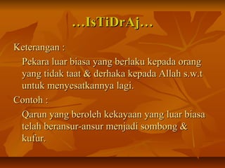 ……IsTiDrAj…IsTiDrAj…
Keterangan :Keterangan :
Pekara luar biasa yang berlaku kepada orangPekara luar biasa yang berlaku kepada orang
yang tidak taat & derhaka kepada Allah s.w.tyang tidak taat & derhaka kepada Allah s.w.t
untuk menyesatkannya lagi.untuk menyesatkannya lagi.
Contoh :Contoh :
Qarun yang beroleh kekayaan yang luar biasaQarun yang beroleh kekayaan yang luar biasa
telah beransur-ansur menjadi sombong &telah beransur-ansur menjadi sombong &
kufur.kufur.
 