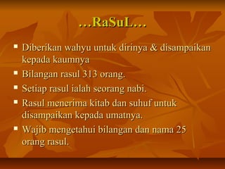 ……RaSuL…RaSuL…
 Diberikan wahyu untuk dirinya & disampaikanDiberikan wahyu untuk dirinya & disampaikan
kepada kaumnyakepada kaumnya
 Bilangan rasul 313 orang.Bilangan rasul 313 orang.
 Setiap rasul ialah seorang nabi.Setiap rasul ialah seorang nabi.
 Rasul menerima kitab dan suhuf untukRasul menerima kitab dan suhuf untuk
disampaikan kepada umatnya.disampaikan kepada umatnya.
 Wajib mengetahui bilangan dan nama 25Wajib mengetahui bilangan dan nama 25
orang rasul.orang rasul.
 