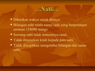 ……NaBi…NaBi…
 Diberikan wahyu untuk dirinya.
 Bilangan nabi telalu ramai (ada yang berpendapat
seramai 124000 orang).
 Seorang nabi tidak semestinya rasul.
 Tidak diturunkan kitab kepada para nabi.
 Tidak diwajibkan mengetahui bilangan dan nama
nabi.
 