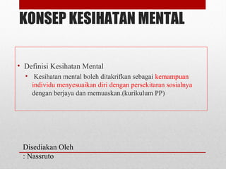 KONSEP KESIHATAN MENTAL
• Definisi Kesihatan Mental
• Kesihatan mental boleh ditakrifkan sebagai kemampuan
individu menyesuaikan diri dengan persekitaran sosialnya
dengan berjaya dan memuaskan.(kurikulum PP)
Disediakan Oleh
: Nassruto
 