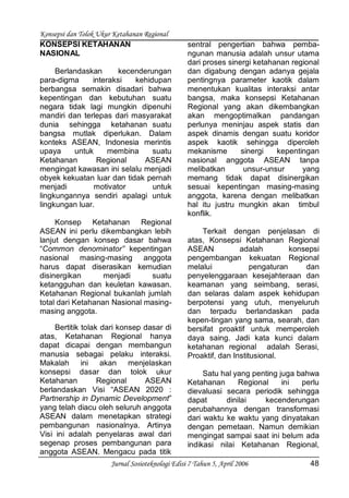 Konsepsi dan Tolok Ukur Ketahanan Regional
Jurnal Sosioteknologi Edisi 7 Tahun 5, April 2006 48
KONSEPSI KETAHANAN
NASIONAL
Berlandaskan kecenderungan
para-digma interaksi kehidupan
berbangsa semakin disadari bahwa
kepentingan dan kebutuhan suatu
negara tidak lagi mungkin dipenuhi
mandiri dan terlepas dari masyarakat
dunia sehingga ketahanan suatu
bangsa mutlak diperlukan. Dalam
konteks ASEAN, Indonesia merintis
upaya untuk membina suatu
Ketahanan Regional ASEAN
mengingat kawasan ini selalu menjadi
obyek kekuatan luar dan tidak pernah
menjadi motivator untuk
lingkungannya sendiri apalagi untuk
lingkungan luar.
Konsep Ketahanan Regional
ASEAN ini perlu dikembangkan lebih
lanjut dengan konsep dasar bahwa
“Common denominator” kepentingan
nasional masing-masing anggota
harus dapat diserasikan kemudian
disinergikan menjadi suatu
ketangguhan dan keuletan kawasan.
Ketahanan Regional bukanlah jumlah
total dari Ketahanan Nasional masing-
masing anggota.
Bertitik tolak dari konsep dasar di
atas, Ketahanan Regional hanya
dapat dicapai dengan membangun
manusia sebagai pelaku interaksi.
Makalah ini akan menjelaskan
konsepsi dasar dan tolok ukur
Ketahanan Regional ASEAN
berlandaskan Visi “ASEAN 2020 :
Partnership in Dynamic Development”
yang telah diacu oleh seluruh anggota
ASEAN dalam menetapkan strategi
pembangunan nasionalnya. Artinya
Visi ini adalah penyelaras awal dari
segenap proses pembangunan para
anggota ASEAN. Mengacu pada titik
sentral pengertian bahwa pemba-
ngunan manusia adalah unsur utama
dari proses sinergi ketahanan regional
dan digabung dengan adanya gejala
pentingnya parameter kaotik dalam
menentukan kualitas interaksi antar
bangsa, maka konsepsi Ketahanan
Regional yang akan dikembangkan
akan mengoptimalkan pandangan
perlunya meninjau aspek statis dan
aspek dinamis dengan suatu koridor
aspek kaotik sehingga diperoleh
mekanisme sinergi kepentingan
nasional anggota ASEAN tanpa
melibatkan unsur-unsur yang
memang tidak dapat disinergikan
sesuai kepentingan masing-masing
anggota, karena dengan melibatkan
hal itu justru mungkin akan timbul
konflik.
Terkait dengan penjelasan di
atas, Konsepsi Ketahanan Regional
ASEAN adalah konsepsi
pengembangan kekuatan Regional
melalui pengaturan dan
penyelenggaraan kesejahteraan dan
keamanan yang seimbang, serasi,
dan selaras dalam aspek kehidupan
berpotensi yang utuh, menyeluruh
dan terpadu berlandaskan pada
kepen-tingan yang sama, searah, dan
bersifat proaktif untuk memperoleh
daya saing. Jadi kata kunci dalam
ketahanan regional adalah Serasi,
Proaktif, dan Institusional.
Satu hal yang penting juga bahwa
Ketahanan Regional ini perlu
dievaluasi secara periodik sehingga
dapat dinilai kecenderungan
perubahannya dengan transformasi
dari waktu ke waktu yang dinyatakan
dengan pemetaan. Namun demikian
mengingat sampai saat ini belum ada
indikasi nilai Ketahanan Regional,
 