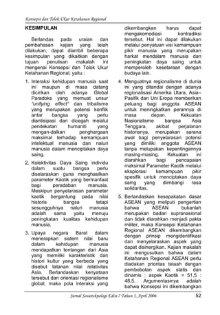 Konsepsi dan Tolok Ukur Ketahanan Regional
Jurnal Sosioteknologi Edisi 7 Tahun 5, April 2006 52
KESIMPULAN
Berlandas pada uraian dan
pembahasan kajian yang telah
dilakukan, dapat diambil beberapa
kesimpulan yang dikaitkan dengan
tujuan penulisan makalah ini
mengenai Konsepsi dan Tolok Ukur
Ketahanan Regional, yaitu :
1. Interaksi kehidupan manusia saat
ini maupun di masa datang
dicirikan oleh adanya Global
Paradoks yang memuat unsur
“unifying effect” dan tribalisme
yang merupakan potensi konflik
antar bangsa yang perlu
diantisipasi dan dicegah melalui
pendekatan humaniti yang
mengan-dalkan penghargaan
maksimal terhadap kemampuan
intelektual manusia dan naluri
manusia dalam menciptakan daya
saing.
2. Kolektivitas Daya Saing individu
dalam suatu bangsa perlu
diselaraskan guna menghasilkan
parameter Kaotik yang bermanfaat
bagi peradaban manusia.
Meskipun penyelarasan parameter
kaotik bergantung pada nilai
historis bangsa tetapi
sesungguhnya naluri manusia
adalah sama yaitu menuju
peningkatan kualitas kehidupan
manusia.
3. Upaya negara Barat dalam
menerapkan sistem nilai baru
dalam kehidupan manusia
mendapatkan tentangan dari Asia
yang memiliki karakteristik dan
histori kultur yang berbeda yang
disebut tatanan nilai relativitas
Asia. Berlandaskan kenyataan
tersebut dan orientasi regionalisme
global, maka pola interaksi yang
dikembangkan harus dapat
mengakomodiasi kontradiksi
tersebut. Hal ini dapat dilakukan
melalui penyatuan visi kemampuan
pikir manusia yang merupakan
harkat mendalam manusia dan
peningkatan daya saing untuk
memperoleh kesetaraan dengan
budaya lain.
4. Menguatnya regionalisme di dunia
ini yang ditandai dengan adanya
regionalisasi Amerika Utara, Asia–
Pasifik dan Uni Eropa memberikan
peluang bagi anggota ASEAN
untuk meningkatkan perannya di
masa depan. Kekuatan
Nasionalisme bangsa Asia
Tenggara, akibat perjalanan
historisnya, merupakan sarana
awal bagi penyelarasan potensi
yang dimiliki anggota ASEAN
tanpa melupakan kepentingannya
masing-masing. Kekuatan ini
diarahkan bagi pencapaian
maksimal Parameter Kaotik melalui
eksplorasi kemampuan pikir
spesifik untuk menciptakan daya
saing yang diimbangi rasa
solidaritas.
5. Berlandaskan kesepakatan dasar
ASEAN yang meliputi pengertian
bahwa ASEAN bukanlah
merupakan badan supranasional
dan tidak diarahkan menjadi pakta
militer, maka Konsepsi Ketahanan
Regional ASEAN dikembangkan
dengan prinsip mengidentifikasi
dan menyelaraskan aspek yang
dapat disinergikan. Kajian makalah
ini mengusulkan bahwa dalam
Ketahanan Regional ASEAN perlu
diadakan prioritas telaah dengan
pembobotan aspek statis dan
dinamis : aspek Kaotik = 51,5 :
48,5. Argumentasinya adalah
bahwa Konsepsi ini dikembangkan
 
