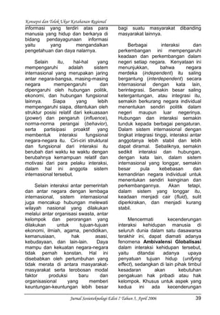 Konsepsi dan Tolok Ukur Ketahanan Regional
Jurnal Sosioteknologi Edisi 7 Tahun 5, April 2006 39
informasi yang terdiri atas para
manusia yang hidup dan berkarya di
bidang pendayagunaan informasi
yaitu yang mengandalkan
pengetahuan dan daya nalarnya.
Selain itu, hal-hal yang
mempengaruhi adalah sistem
internasional yang merupakan jaring
antar negara-bangsa, masing-masing
negara mempengaruhi dan
dipengaruhi oleh hubungan politik,
ekonomi, dan hubungan fungsional
lainnya. Siapa yang lebih
mempengaruhi siapa, ditentukan oleh
struktur posisi relatif dari kekuasaan
(power) dan pengaruh (influence),
norma-norma perangai (behavior),
serta partisipasi proaktif yang
membentuk interaksi fungsional
negara-negara itu. Ciri-ciri struktural
dan fungsional dari interaksi itu
berubah dari waktu ke waktu dengan
berubahnya kemampuan relatif dan
motivasi dari para pelaku interaksi,
dalam hal ini anggota sistem
internasional tersebut.
Selain interaksi antar pemerintah
dan antar negara dengan lembaga
internasional, sistem internasional
juga mencakup hubungan melewati
wilayah nasional yang dilakukan
melalui antar organisasi swasta, antar
kelompok dan perorangan yang
dilakukan untuk tujuan-tujuan
ekonomi, ilmiah, agama, pendidikan,
kemanusiaan, hak asasi,
kebudayaan, dan lain-lain. Daya
mampu dan kekuatan negara-negara
tidak pernah konstan. Hal ini
disebabkan oleh pertumbuhan yang
tidak merata di antara masyarakat-
masyarakat serta terobosan modal
faktor produksi baru dan
organisasional yang memberi
keuntungan-keuntungan lebih besar
bagi suatu masyarakat dibanding
masyarakat lainnya.
Berbagai interaksi dan
perkembangan ini mempengaruhi
keadaan dan perkembangan dalam
negeri setiap negara. Kenyataan ini
menunjukkan, bahwa negara
merdeka (independent) itu saling
bergantung (interdependent) secara
internasional dengan kata lain,
berintegrasi. Semakin besar saling
ketergantungan, atau integrasi itu,
semakin berkurang negara individual
menentukan sendiri politik dalam
negeri maupun luar negerinya.
Hubungan dan interaksi semakin
tunduk kepada berbagai pengaturan.
Dalam sistem internasional dengan
tingkat integrasi tinggi, interaksi antar
anggotanya lebih stabil dan lebih
dapat diramal. Sebaliknya, semakin
sedikit interaksi dan hubungan,
dengan kata lain, dalam sistem
internasional yang longgar, semakin
besar pula kebebasan dan
kemandirian negara individual untuk
menentukan sendiri keinginan dan
perkembangannya. Akan tetapi,
dalam sistem yang longgar itu,
keadaan menjadi cair (fluid), sulit
diperkirakan, dan menjadi kurang
stabil.
Mencermati kecenderungan
interaksi kehidupan manusia di
seluruh dunia dalam satu dasawarsa
terakhir ini, dapat diamati adanya
fenomena Ambivalensi Globalisasi
dalam interaksi kehidupan tersebut,
yaitu ditandai adanya upaya
penyatuan tujuan hidup (unifying
effect), sedangkan di lain pihak timbul
kesadaran akan kebutuhan
pengakuan hak pribadi atau hak
kelompok. Khusus untuk aspek yang
kedua ini ada kecenderungan
 
