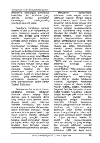 Konsepsi dan Tolok Ukur Ketahanan Regional
Jurnal Sosioteknologi Edisi 7 Tahun 5, April 2006 40
terkikisnya pandangan pentingnya
kolektivitas oleh tribalisme yang
dicirikan dengan penonjolan
kepentingan masing-masing
kelompok atau unit sosial.
Paradigma kehidupan manusia
tersebut di atas akan mengakibatkan
makin pentingnya interaksi antarunit
sosial atau bangsa yang mungkin
memiliki kepentingan berbeda,
sehingga jalinan interaksi ini menjadi
dominan dalam pencapaian
ketenteraman kehidupan manusia.
Jalinan ini akan rentan terhadap
gangguan perbedaan kepentingannya
terhadap unit sosial lain. Fenomena
ini didefinisikan sebagai aspek Kaotik
(chaotics) kehidupan manusia, artinya
potensi dalam kehidupan manusia
yang mampu merusak namun dapat
memberi manfaat bagi kehidupan
manusia tersebut jika sifat
pretoriannya dapat dimanfaatkan
(nonkaotik). Aspek ini terkait dengan
societal yang diakibatkan oleh
peningkatan peradaban manusia
yang diejawantahkan dalam bentuk
Tingkat Partisipasi.
Berdasarkan hal tersebut di atas,
paradigma interaksi kehidupan
manusia secara lengkap dapat
dicirikan oleh 3 parameter utama
yang meliputi statis (sumber daya),
dinamis (aspek yang melandasi
interaksi kehidupan), dan kaotik
(aspek yang mampu bersifat pretorian
dalam kehidupan manusia). Ketiga
parameter ini merupakan pemicu bagi
makin eratnya interaksi kehidupan
manusia yang mungkin keeratan
tersebut dapat ditingkatkan dengan
partisipasi kaotik bagi terbentuknya
landasan baru terhadap tatanan
interaksi kehidupan manusia tersebut.
Mengawali pembahasan
ketahanan suatu negara maupun
ketahanan regional tempat negara
tersebut berada, perlu dimulai dari
pengertian bahwa setiap bangsa yang
telah bernegara memiliki tujuan
nasional sebagai pengejawantahan
cita-cita nasionalnya yang mungkin
dilandasi oleh falsafah dan ideologi
bangsa tersebut. Tujuan nasional
tersebut direpresentasikan dalam
bentuk pembangunan nasional yang
pasti memerlukan interaksi dengan
negara lain selain mensinergikan
interaksi potensi internal dalam
bangsa tersebut. Namun, proses
pencapaian tujuan nasional tersebut
selalu menghadapi Tantangan,
Ancaman, Hambatan, dan Gangguan
(TAHG) dari sisi internal maupun
eksternal, sehingga untuk
menanggulangi, bahkan
memanfaatkan TAHG tersebut setiap
bangsa harus memiliki keuletan dan
ketangguhan yang mampu
mengembangkan kekuatannya
sendiri. Hal ini disebut Ketahanan
Nasional, sedangkan ketahanan
bersama negara lain dalam konteks
wilayah tertentu, disebut Ketahanan
Regional. Bertolak dari uraian di atas,
model Konsepsi Ketahanan Regional
dengan kerangka pikir untuk mampu
menciptakan keuletan dan
ketangguhan dengan melibatkan
parameter interaksi kehidupan
manusia yang proaktif akan diuraikan,
demikian pula instrumen yang
diperlukan untuk menilai konsep
tersebut yang dituangkan dalam tolok
ukur akan dijelaskan dalam makalah
ini. Tujuan penulisan makalah ini
adalah untuk menyumbangkan
pemikiran tentang hal yang strategis
dari konsepsi ketahanan regional
yang berorientasi memperkuat
solidaritas politik dan kerja sama
 