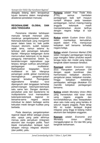 Konsepsi dan Tolok Ukur Ketahanan Regional
Jurnal Sosioteknologi Edisi 7 Tahun 5, April 2006 41
disegala bidang demi tercapainya
tujuan bersama dalam menghadapi
akselerasi peradaban manusia.
REGIONALISME GLOBAL DAN
ASIA TENGGARA
Fenomena interaksi kehidupan
manusia tampak menonjol yaitu
maraknya pengelompokan regional.
Kelompok-kelompok yang mengambil
peran dalam basis ini, baik politik
maupun ekonomi, sudah berjalan
sejak lama, namun selama itu
tertutupi oleh persaingan kekuatan
bipolar. Hilangnya ketegangan dunia
memunculkan kelompok ini ke depan
panggung internasional. Selain itu,
kecende-rungan regionalisasi juga
terpacu dengan sulitnya perundingan
perdagangan multilateral.
Kekhawatiran kegagalan forum
multilateral ini dan hilangnya
persaingan politik global mendorong
meningkatnya pengelom-pokan
regional tersebut. Peningkatan
regionalisme tersebut turut
dipengaruhi oleh tanggapan terhadap
perkem-bangan kelompok-kelompok
satu sama lain. Dengan demikian,
perubahan pola dari bipolarisme ke
multipolarisme turut memasukkan
kelompok-kelompok regional ini
bersama-sama negara secara
individual ke dalam berbagai sentra
kekuatan meski dengan kualitas yang
berbeda.
Pada dasarnya, pengelompokan
regional dapat dilihat sebagai proses
atau upaya yang pada akhirnya
menuju pada penyatuan (integrasi)
ekonomi dan mungkin politik. Teori
klasik menyebutkan terdapat tujuh
tahapan menuju integrasi ekonomi
(dan politik), yaitu.
Pertama adalah Free Trade Area
(FTA), semua hambatan
perdagangan baik tarif maupun
nontarif dihapus pada kawasan
perdagangan, namun masing-masing
anggota kelompok masih
mempertahankan aturan tarifnya
dengan negara ketiga di luar
kawasan.
Kedua adalah Custom Union (CU),
selain memberikan kemudahan
seperti dalam FTA, mempunyai
kebijakan tarif bersama terhadap
negara ketiga.
Ketiga adalah Common Market (CM)
selain mengatur perdagangan barang
juga mengatur faktor produksi seperti
tenaga kerja dan modal yang bebas
bergerak dalam kawasan tersebut.
Keempat adalah Economic Union
(EU) merupakan perluasan CM
dengan aspek koordinasi (dan
harmonisasi) kebijakan ekonomi,
pengaturan pasar, kebijakan moneter,
hingga kebijakan redistribusi
pendapatan, sehingga dikatakan EU
memiliki kebijakan perdagangan
bersama.
Kelima adalah Monetary Union (MU)
yang menentukan nilai tukar mata
uang negara anggota dan
konvertabilitasnya, atau kesepakatan
akan satu mata uang yang berlaku di
seluruh negara anggota. Pada tahap
MU ini sudah terdapat tingkat
integrasi yang tinggi di bidang makro
ekonomi dan kebijakan anggaran.
Keenam adalah Economic and
Monetary Union (EMU)
menggabungkan isi EU dan MU yang
bergerak bersamaan.
 