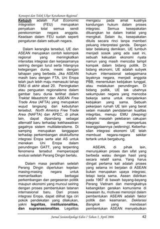 Konsepsi dan Tolok Ukur Ketahanan Regional
Jurnal Sosioteknologi Edisi 7 Tahun 5, April 2006 42
Ketujuh adalah Full Economic
Integration (FEU) merupakan
penyatuan total semua sendi
perekonomian negara anggota.
Keadaan dalam FEU sudah seperti
pengaturan dalam sebuah negara.
Dalam kerangka tersebut, UE dan
ASEAN merupakan contoh kelompok
regional yang meningkatkan
intensitas integrasi dan kerjasamanya
seiiring dengan turut serta hilangnya
ketegangan dunia, meski dengan
tahapan yang berbeda. Jika ASEAN
masih baru dengan FTA, Uni Eropa
telah jauh lebih maju memasuki tahap
EMU di akhir abad 20. Peningkatan
atau penguatan regionalisme dalam
gambar baru dunia terlihat dalam
Traktat Maastricht dan ASEAN Free
Trade Area (AFTA) yang merupakan
wujud langsung dari kebutuhan
tersebut. North America Free Trade
Area (NAFTA) dan APEC, di pihak
lain, dapat dipandang sebagai
alternatif baru terhadap kekhawatiran
gagalnya sistem multilateralisme. Di
samping merupakan tanggapan
terhadap perkembangan ekskluifisme
integrasi Eropa serta alat AS untuk
menekan Uni Eropa dalam
perundingan GATT, yang terpenting
fenomena tersebut mempercepat
evolusi setelah Perang Dingin berlalu.
Dalam masa peralihan setelah
Perang Dingin diperlukan kejelian
masing-masing negara untuk
memanfaatkan berbagai
perkembangan dan pergeseran politik
maupun ekonomi yang muncul seiring
dengan proses pembentukan tatanan
internasional baru. Dari proses
integrasi Eropa, dapat dilihat tiga ciri
pokok pendekatan yang dilakukan,
yakni legalitas, institusionalitas,
dan supranasionalitas. Legalitas
mengacu pada amat kuatnya
kandungan hukum dalam proses
integrasi. Semua kesepakatan
dituangkan ke dalam traktat yang
mengikat. Selain itu, kesepakatan
ditulis secara rinci tanpa memberi
peluang interpretasi ganda. Dengan
latar belakang demikian, UE tumbuh
menjadi sosok yang ada saat ini,
sebuah kekuatan ekonomi nyata
namun yang masih mencoba tampil
kompak dalam bidang politik. Di
bidang ekonomi, UE adalah subyek
hukum internasional sebagaimana
layaknya negara, menjadi anggota
PBB, menentukan kebijakan tunggal,
atau melakukan perundingan. Di
bidang politik, UE tak ubahnya
sekumpulan negara yang mencoba
bekerja sama untuk menjalankan
kebijakan yang sama. Sebuah
pekerjaan rumah UE lain yang berat
selain masalah pendalaman kualitas
integritas, menuju EMU (deeping)
adalah masalah pelebaran cakupan
integrasi dengan memperluas
keanggotaannya (widening). Keberha-
silan integrasi ekonomi UE telah
membuat negara-negara sekitar
tertarik untuk bergabung.
ASEAN, di pihak lain,
menunjukkan proses dan sifat yang
berbeda walau dengan hasil yang
secara relatif sama. Yang harus
diingat pertama kali adalah proses
yang selama ini berjalan di ASEAN
bukan merupakan upaya integrasi,
tetapi kerja sama. Asean didirikan
pada 1967 di bawah bayang-bayang
Perang Vietnam dan meningkatnya
kebangkitan gerakan komunisme di
kawasan itu, motivasi menonjol dalam
pembentukan ASEAN adalah faktor
politik dan keamanan. Deklarasi
Bangkok yang mendasari
pembentukan ASEAN menyebutkan
 