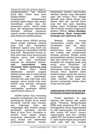 Konsepsi dan Tolok Ukur Ketahanan Regional
Jurnal Sosioteknologi Edisi 7 Tahun 5, April 2006 44
mengampanyekan Tata Ekonomi
Dunia Baru melalui kerja sama
Selatan-Selatan, untuk
menghapuskan ketergantungan
terhadap negara-negara maju dengan
memobilisasi sumber daya dan
kemampuan sendiri. Namun terlalu
besar dan beragamnya kepesertaan
kelompok membuat penyaluran
aspirasi tersebut banyak disandarkan
pada ketahanan kolektif kawasan.
Tersirat bahwa ASEAN percaya
bahwa dengan ketahanan nasional
yang kuat akan menciptakan
ketahanan regional yang kokoh dan
pada gilirannya menampilkan ASEAN
yang solid. Berdasarkan konsep ini,
kerja sama tidak harus berujung pada
integrasi, namun lebih mengarah
pada alat untuk membangun
kekuatan dan kedaulatan nasional.
Jadi, nasionalisme tetap
merupakan faktor pendorong yang
kuat. Meski diakui bahwa
keberhasilan ekonomi anggota
ASEAN sampai saat ini masih banyak
disebabkan oleh keberhasilan
individual dari pada hasil kerja sama
kawasan, namun kondisi kerja sama
ASEAN yang demikian merupakan
dasar yang kokoh dalam
meningkatkan penampilan ASEAN
seperti terbukti selama ini.
ASEAN bahkan Asia menentang
pengaitan perdagangan atau bantuan
pembangunan dengan isu-isu seperti
demokrasi, hak-hak azasi manusia,
atau lingkungan hidup dan
menganggap sikap tersebut sebagai
pemaksaan penerapan nilai-nilai
Barat di dunia Timur. Penolakan ini
semakin keras sejalan dengan
menguatnya kepercayaan diri Asia
yang berasal dari keberhasilan
pembangunan ekonomi mereka.
Keberhasilan tersebut memunculkan
identitias kawasan yang dilandaskan
pada nilai budaya Timur sebagai
alternatif yang setaraf dengan atau
bahkan lebih dari nilai-nilai Barat,
yang oleh Asia justru dipandang
sedang runtuh. Perdebatan tentang
nilai ini terlihat menonjol hingga paruh
pertama 1990-an. Secara ideologis,
universalisme Barat memperoleh
tentangan dari relativisme Asia.
Berbeda dengan konsep
individualisme, budaya Asia lebih
menekankan pada hak ulayat,
kesatuan dan persatuan,
keharmonisan sosial, musyawarah
dan mufakat, atau penghormatan
terhadap pemimpin. Dengan prinsip
kemasyarakatan tersebut, perorangan
tidak saja memiliki hak, namun juga
kewajiban dan tanggung jawab yang
sering harus diutamakan jika
keselarasan sosial terganggu. Asia
berkeyakinan bahwa hak-hak azasi
manusia harus dipahami dalam
konteks budaya, sejarah dan ekonomi
suatu negara. Selama kemiskinan
masih membelit, hak sosial dan
ekonomi memperoleh prioritas utama
di atas hak-hak politik.
LINGKUNGAN STRATEGIS DALAM
INTERAKSI KEHIDUPAN MANUSIA
Proses globalisasi itu juga
didorong oleh lahirnya satu wadah
global, Persatuan Bangsa-Bangsa
(PBB) pada penghujung PD II, yang
beranggotakan semua negara-bangsa
itu, baik negara-negara “tua” (berusia
lebih kurang 200 tahun), maupun
negara-negara yang baru merdeka
setelah PD I dan terutama setelah PD
II, serta negara-negara yang mungkin
masih akan lahir lagi. Terdapat
 