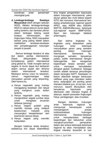Konsepsi dan Tolok Ukur Ketahanan Regional
Jurnal Sosioteknologi Edisi 7 Tahun 5, April 2006 46
koordinasi antar pemerintah
meningkat pula.
d. Lembaga-lembaga Swadaya
Masyarakat (lebih dengan sebutan
NGO). Melalui lembaga-lembaga
NGO ini rakyat seluruh dunia dapat
saling bertemu dan bertukar pikiran
dalam berbagai bidang sosial
budaya, kemanusiaan, dan
lingkungan hidup. NGO merupakan
bentuk yang paling efektif dalam
meletakkan landasan-landasan
dan penyelenggaraan hubungan
people to people.
Semua lembaga tersebut di atas
ikut dalam pentas internasional.
Dapat dibayangkan betapa
kompleksnya sistem internasional
yang global itu. Tidak mungkin semua
negara di dunia dapat ikut berkiprah
dalam semua aspek dan dimensi
sistem internasional tersebut.
Meskipun semua unsur itu berperan,
namun negara-bangsa tetap
merupakan pemain yang terpenting.
Oleh karena itu,
a. Hanya negaralah yang mampu
menggalang kesetiaan dari rakyat
yang menghuni suatu teritori
tertentu.
b. Hanya negaralah yang mampu
mengerahkan segala sumber daya
untuk mengatasi ancaman
terbesar (perang).
c. Hanya negara pulalah yang
memiliki konsep yang meliputi
keseluruhan masalah yang
menyangkut kesejahteraan dan
keamanan semua rakyat.
d. Hanya negara yang memiliki
kedaulatan.
Dengan hadirnya strata tersebut,
setidaknya kini dapat diidentifikasi
lima tingkat pengambilan keputusan
dalam hubungan internasional, yakni
aturan global dan multi lateral seperti
WTO dan konvensi internasional lain;
dialog antarkelompok regional seperti
APEC, atau ASEM atau ASEAN-
NAFTA/ ASEAN-Mercosur, kelompok
sub-regional seperti BIMP-EAGA,
Sijori; dan hubungan bilateral
antarnegara.
Dari kelima tingkatan itu,
tingkatan yang didasarkan pada
hubungan antar kelompok
menunjukkan peran yang semakin
penting dalam hubungan
internasional. Sementara itu,
mengingat semakin banyaknya
pelaku politik internasional dengan
heterogenitas dan keragaman
kepentingan terasa semakin sulit
untuk mencapai kemufakatan
ditingkat global/ multilateral. Sebagai
contoh adalah lamanya perundingan
dalam kerangka GATT. Keadaaan ini
belum ditambah dengan keharusan
ratifikasi yang juga memakan waktu
lama, sedangkan arti penting peran
interaksi bilateral pun, di sisi lain, turut
menurun, seperti ditunjukkan oleh
banyaknya keputusan yang
ditentukan oleh interaksi tingkat di
atasnya, seperti persoalan lingkungan
hidup, perdagangan, atau investasi.
Dengan demikian, hubungan
antar kelompok regional itu
mempunyai kemampuan untuk
mempengaruhi proses
institusionalisasi hubungan
internasional. Desakan-desakan
untuk menyelaraskan berbagai
kepentingan dan kebutuhan untuk
mengkom-promikan pemecahan
dalam dan antara kelompok-kelompok
regional itu akan menciptakan satu
tingkat interaksi tersendiri di luar
 