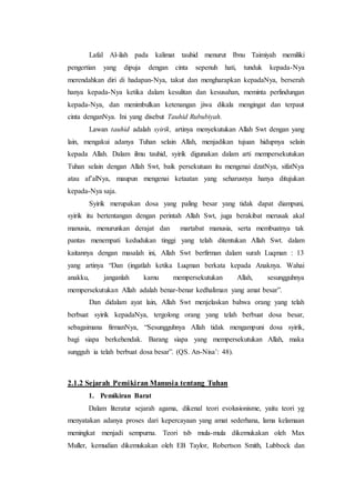 Lafal Al-ilah pada kalimat tauhid menurut Ibnu Taimiyah memiliki
pengertian yang dipuja dengan cinta sepenuh hati, tunduk kepada-Nya
merendahkan diri di hadapan-Nya, takut dan mengharapkan kepadaNya, berserah
hanya kepada-Nya ketika dalam kesulitan dan kesusahan, meminta perlindungan
kepada-Nya, dan menimbulkan ketenangan jiwa dikala mengingat dan terpaut
cinta denganNya. Ini yang disebut Tauhid Rububiyah.
Lawan tauhid adalah syirik, artinya menyekutukan Allah Swt dengan yang
lain, mengakui adanya Tuhan selain Allah, menjadikan tujuan hidupnya selain
kepada Allah. Dalam ilmu tauhid, syirik digunakan dalam arti mempersekutukan
Tuhan selain dengan Allah Swt, baik persekutuan itu mengenai dzatNya, sifatNya
atau af’alNya, maupun mengenai ketaatan yang seharusnya hanya ditujukan
kepada-Nya saja.
Syirik merupakan dosa yang paling besar yang tidak dapat diampuni,
syirik itu bertentangan dengan perintah Allah Swt, juga berakibat merusak akal
manusia, menurunkan derajat dan martabat manusia, serta membuatnya tak
pantas menempati kedudukan tinggi yang telah ditentukan Allah Swt. dalam
kaitannya dengan masalah ini, Allah Swt berfirman dalam surah Luqman : 13
yang artinya “Dan (ingatlah ketika Luqman berkata kepada Anaknya. Wahai
anakku, janganlah kamu mempersekutukan Allah, sesungguhnya
mempersekutukan Allah adalah benar-benar kedhaliman yang amat besar”.
Dan didalam ayat lain, Allah Swt menjelaskan bahwa orang yang telah
berbuat syirik kepadaNya, tergolong orang yang telah berbuat dosa besar,
sebagaimana firmanNya, “Sesungguhnya Allah tidak mengampuni dosa syirik,
bagi siapa berkehendak. Barang siapa yang mempersekutukan Allah, maka
sungguh ia telah berbuat dosa besar”. (QS. An-Nisa’: 48).
2.1.2 Sejarah Pemikiran Manusia tentang Tuhan
1. Pemikiran Barat
Dalam literatur sejarah agama, dikenal teori evolusionisme, yaitu teori yg
menyatakan adanya proses dari kepercayaan yang amat sederhana, lama kelamaan
meningkat menjadi sempurna. Teori tsb mula-mula dikemukakan oleh Max
Muller, kemudian dikemukakan oleh EB Taylor, Robertson Smith, Lubbock dan
 