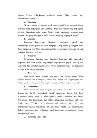 Jevens. Proses perkembangan pemikiran tenteng Tuhan menurut teori
evolusionisme adalah :
a. Dinamisme
Menurut paham ini, manusia sejak zaman primitif telah mengakui adanya
kekuatan yang berpengaruh dlm kehidupan. Mula-mula sesuatu yang berpengaruh
tersebut ditunjukkan pada benda. Setiap benda mempunyai pengaruh pada
manusia, ada yang berpengaruh positif dan ada pula yang berpengruh negatif.
b. Animisme
Disamping kepercayaan dinamisme, masyarakat primitif juga
mempercayai adanya peran roh dalam hidupnya. Setiap benda yg dianggap benda
baik mempunyai roh. Oleh masyarakat primitif, roh dipercayai sbg suatu yg aktif
sekalipun bendanya telah mati.
c. Politeisme
Kepercayaan dinamisme dan dinamisme lama-lama tidak memberikan
kepuasan, krn terlalu banyak yang menjadi sanjungan dan pujaan. Roh yg lebih
dari yang lain kemudian disebut dewa. Dewa mempunyai tugas dan kekuasaan
tertentu sesuai dengan bidangnya.
d. Henoteisme
Satu bangsa hanya mengakui satu dewa yang disebut dengan Tuhan.
Namun manusia masih mengakui Tuhan (ilah) bangsa lain. Kepercayaan satu
Tuhan untuk satu bangsa disebut dengan Henoteime (Tuhan tingkat Nasional).
e. Monoteisme
Dalam monoteisme hanya mengakui satu Tuhan, satu Tuhan untuk seluruh
bangsa dan bersifat internasional. Bentuk monoteisme ditinjau dari filsafat
Ketuhanan terbagi dalam 3 paham yaitu : deisme, panteisme dan teisme.
Evolusioner dlm kepercayaan thd Tuhan sebagaimana dinyatakan oleh Max
Muller dan EB.Taylor (1877), ditentang oleh Andrew Lang (1898) yang
menekankan adanya monoteisme dlm masyarakat primitif. Dia mengemukakan
bahwa orang-orang yang berbudaya rendah juga sama monoteismenya dengan
orang-orang Kristen.
2. Pemikiran Umat Islam
 