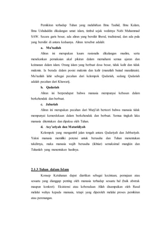 Pemikiran terhadap Tuhan yang melahirkan Ilmu Tauhid, Ilmu Kalam,
Ilmu Ushuluddin dikalangan umat islam, timbul sejak wafatnya Nabi Muhammad
SAW. Secara garis besar, ada aliran yang bersifat liberal, tradisional, dan ada pula
yang bersifat di antara keduanya. Aliran tersebut adalah:
a. Mu’tazilah
Aliran ini merupakan kaum rasionalis dikalangan muslim, serta
menekankan pemakaian akal pikiran dalam memahami semua ajaran dan
keimanan dalam islam. Orang islam yang berbuat dosa besar, tidak kafir dan tidak
mukmin. Ia berada dalam posisi mukmin dan kafir (manzilah bainal manzilatain).
Mu’tazilah lahir sebegai pecahan dari kelompok Qadariah, sedang Qadariah
adalah pecahan dari Khawarij.
b. Qadariah
Aliran ini berpendapat bahwa manusia mempunyai kebasan dalam
berkehendak dan berbuat.
c. Jabariah
Aliran ini merupakan pecahan dari Murji’ah berteori bahwa manusia tidak
mempunyai kemerdekaan dalam berkehendak dan berbuat. Semua tingkah laku
manusia ditentukan dan dipaksa oleh Tuhan.
d. Asy’ariyah dan Maturidiyah
Kelompok yang mengambil jalan tengah antara Qadariyah dan Jabbariyah.
Yakni manusia memiliki potensi untuk berusaha dan Tuhan menentukan
takdirnya, maka manusia wajib berusaha (ikhtiar) semaksimal mungkin dan
Tuhanlah yang menentukan hasilnya.
2.1.3 Tuhan dalam Islam
Konsep Ketuhanan dapat diartikan sebagai kecintaan, pemujaan atau
sesuatu yang dianggap penting oleh manusia terhadap sesuatu hal (baik abstrak
maupun konkret). Eksistensi atau keberadaan Allah disampaikan oleh Rasul
melalui wahyu kepada manusia, tetapi yang diperoleh melalui proses pemikiran
atau perenungan.
 