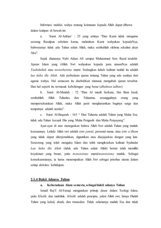 Informasi melalui wahyu tentang keimanan kepada Allah dapat dibawa
dalam kutipan di bawah ini:
a. Surat Al-Anbiya’ : 25 yang artinya “Dan Kami tidak mengutus
seorang Rasulpun sebelum kamu, melainkan Kami wahyukan kepadaNya,
bahwasanya tidak ada Tuhan selain Allah, maka sembahlah olehmu sekalian akan
Aku”.
Sejak diutusnya Nabi Adam AS sampai Muhammad Saw Rasul terakhir.
Ajaran Islam yang tAllah Swt wahyukan kepada para utusanNya adalah
Tauhidullah atau monotheisine murni. Sedangkan lafadz kalimat tauhid itu adalah
laa ilaha illa Allah. Ada perbedaan ajaran tentang Tuhan yang ada asalnya dari
agama wahyu. Hal semacam itu disebabkan manusia mengubah ajaran tersebut.
Dan hal seperti itu termasuk kebohongan yang besar (dhulmun’adhim).
b. Surat Al-Maidah : 72 “Dan Al masih berkata; Hai Bani Israil,
sembahlah Allah Tuhanku dan Tuhanmu, sesungguhnya orang yang
mempersekutukan Allah, maka Allah pasti mengharamkan baginya surga dan
tempatnya adalah neraka”.
c. Surat Al-Baqarah : 163 “ Dan Tuhamu adalah Tuhan yang Maha Esa,
tidak ada Tuhan kecuali Dia yang Maha Pengasih dan Maha Penyayang”.
Ayat-ayat di atas menegaskan bahwa Allah Swt adalah Tuhan yang mutlak
keesaannya. Lafadz Allah swt adalah isim jamid, personal nama, atau isim a’dham
yang tidak dapat diterjemahkan, digantikan atau disejajarkan dengan yang lain.
Seseorang yang telah mengaku Islam dan telah mengikrarkan kalimat Syahadat
Laa ilaha illa Allah (tidak ada Tuhan selain Allah) berate telah memiliki
keyakinan yang benar, yaitu monoteisme murni/monoteisme mutlak. Sebagai
konsekuensianya, ia harus menempatkan Allah Swt sebagai prioritas utama dalam
setiap aktivitas kehidupan.
2.1.4 Bukti Adanya Tuhan
a. Keberadaan Alam semesta, sebagai bukti adanya Tuhan
Ismail Raj’I Al-Faruqi mengatakan prinsip dasar dalam Teologi Islam,
yaitu Khalik dan makhluk. Khalik adalah pencipta, yakni Allah swt, hanya Dialah
Tuhan yang kekal, abadi, dan transeden. Tidak selamanya mutlak Esa dan tidak
 