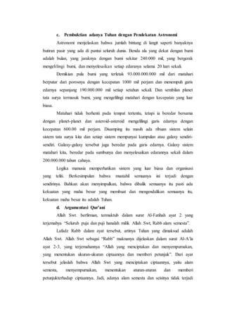 c. Pembuktian adanya Tuhan dengan Pendekatan Astronomi
Astronomi menjelaskan bahwa jumlah bintang di langit saperti banyaknya
butiran pasir yang ada di pantai seluruh dunia. Benda ala yang dekat dengan bumi
adalah bulan, yang jaraknya dengan bumi sekitar 240.000 mil, yang bergerak
mengelilingi bumi, dan menyelesaikan setiap edaranya selama 20 hari sekali.
Demikian pula bumi yang terletak 93.000.000.000 mil dari matahari
berputar dari porosnya dengan kecepatan 1000 mil perjam dan menempuh garis
edarnya sepanjang 190.000.000 mil setiap setahun sekali. Dan sembilan planet
tata surya termasuk bumi, yang mengelilingi matahari dengan kecepatan yang luar
biasa.
Matahari tidak berhenti pada tempat tertentu, tetapi ia beredar bersama
dengan planet-planet dan asteroid-asteroid mengelilingi garis edarnya dengan
kecepatan 600.00 mil perjam. Disamping itu masih ada ribuan sistem selain
sistem tata surya kita dan setiap sistem mempunyai kumpulan atau galaxy sendiri-
sendiri. Galaxy-galaxy tersebut juga beredar pada garis edarnya. Galaxy sistem
matahari kita, beredar pada sumbunya dan menyelesaikan edarannya sekali dalam
200.000.000 tahun cahaya.
Logika manusia memperhatikan sistem yang luar biasa dan organisasi
yang teliti. Berkesimpulan bahwa mustahil semuanya ini terjadi dengan
sendirinya. Bahkan akan menyimpulkan, bahwa dibalik semuanya itu pasti ada
kekuatan yang maha besar yang membuat dan mengendalikan semuanya itu,
kekuatan maha besar itu adalah Tuhan.
d. Argumentasi Qur’ani
Allah Swt. berfirman, termaktub dalam surat Al-Fatihah ayat 2 yang
terjemahya “Seluruh puja dan puji hanalah milik Allah Swt, Rabb alam semesta”.
Lafadz Rabb dalam ayat tersebut, artinya Tuhan yang dimaksud adalah
Allah Swt. Allah Swt sebagai “Rabb” maknanya dijelaskan dalam surat Al-A’la
ayat 2-3, yang terjemahannya “Allah yang menciptakan dan menyempurnakan,
yang menentukan ukuran-ukuran ciptaannya dan memberi petunjuk”. Dari ayat
tersebut jelaslah bahwa Allah Swt yang menciptakan ciptaannya, yaitu alam
semesta, menyempurnakan, menentukan aturan-aturan dan memberi
petunjukterhadap ciptaannya. Jadi, adanya alam semesta dan seisinya tidak terjadi
 