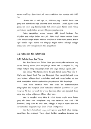 dengan sendirinya. Akan tetapi, ada yang menciptakan dan mengatur yaitu Allah
Swt.
Didalam surat Al-A’raf ayat 54, termaktub yang “Tuhanmu adalah Allah
yang telah menciptakan langit dan bumi dalam enam hari”. Lafadz Ayyam adalah
jamak dari yaum yang berarti periode. Jadi, sittati ayyam berarti enam periode
dan tentunya membutuhkan proses waktu yang sangat panjang.
Dalam menciptakan sesuatu memang Allah tinggal berfirman Kun
Fayakun yang artinya jadilah maka jadi. Akan tetapi, dimensi manusia dengan
Allah berbeda sampai kepada manusia membutuhkan waktu enam periode. Hal ini
agar manusia dapat meneliti dan mengkaji dengan metode ilmiahnya sehingga
muncul atau lahir berbagai macam ilmu pengetahuan.
2.2 Keimanan dan Ketakwaan
2.2.1 Definisi Iman dan Takwa
Kata iman berasal dari Bahasa Arab, yaitu amina-yukminu-imanan yang
secara etimologi berarti yakin atau percaya. Dalam surat Al-Baqarah 165, yang
artinya “Adapun orang-orang yang beriman amat sangat cintanya kepada Allah”.
Iman kepada Allah berarti percaya dan cinta kepada ajaran Allah, yaitu Al-
Qur’an dan Sunnah Rasul. Apa yang dikehendaki Allah, menjadi kehendak orang
yang beriman, sehingga dapat menimbulkan tekad untuk mengorbankan apa saja
untuk mewujudkan harapan dan kemauan yang menuntut Allah kepadanya.
Dalam hadits dinyatakan bahwa iman adalah hati membenarkan,lisan
mengucapkan dan dikerjakan dalam kehidupan sehari-hari (tashdiiqun bil qolbi
waiqroru bil lisan wa’amalu bil arkan) dan iman dalam Islam termaktub dalam
rukun iman sedang aplikasinya didalam rukun islam.
Iman itu mengikat orang islam, ia terikat dengan segala aturan hukum
yang ada dalam islam sebagaimana yang telah ditentukan oleh Allah. Oleh
karenanya, orang Islam itu harus Iman, sehingga ia meyakini ajaran Islam dan
secara totalitas mengamalkannya dalam seluruh kehidupannya.
Kata taqwa berasal dari waqa-yaqi-wiqayah, yang berati takut, menjaga,
memelihara, dan melindungi. Taqwa dapat diartikan memelihara keimanan yang
 