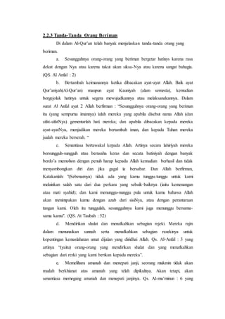 2.2.3 Tanda-Tanda Orang Beriman
Di dalam Al-Qur’an telah banyak menjelaskan tanda-tanda orang yang
beriman.
a. Sesungguhnya orang-orang yang beriman bergetar hatinys karena rasa
dekat dengan Nya atau karena takut akan siksa-Nya atau karena sangat bahagia.
(QS. Al Anfal : 2)
b. Bertambah keimanannya ketika dibacakan ayat-ayat Allah. Baik ayat
Qur’aniyah(Al-Qur’an) maupun ayat Kauniyah (alam semesta), kemudian
bergejolak hatinya untuk segera mewujudkannya atau melaksanakannya. Dalam
surat Al Anfal ayat 2 Allah berfirman : “Sesungguhnya orang-orang yang beriman
itu (yang sempurna imannya) ialah mereka yang apabila disebut nama Allah (dan
sifat-sifatNya) gementarlah hati mereka; dan apabila dibacakan kepada mereka
ayat-ayatNya, menjadikan mereka bertambah iman, dan kepada Tuhan mereka
jualah mereka berserah. “
c. Senantiasa bertawakal kepada Allah. Artinya secara lahiriyah mereka
bersungguh-sungguh atau berusaha keras dan secata batiniyah dengan banyak
berdo’a memohon dengan penuh harap kepada Allah kemudian berhasil dan tidak
menyombongkan diri dan jika gagal ia bersabar. Dan Allah berfirman,
Katakanlah: "(Sebenarnya) tidak ada yang kamu tunggu-tunggu untuk kami
melainkan salah satu dari dua perkara yang sebaik-baiknya (iaitu kemenangan
atau mati syahid); dan kami menunggu-nunggu pula untuk kamu bahawa Allah
akan menimpakan kamu dengan azab dari sisiNya, atau dengan perantaraan
tangan kami. Oleh itu tunggulah, sesungguhnya kami juga menunggu bersama-
sama kamu". (QS. At Taubah : 52)
d. Mendirikan shalat dan menafkahkan sebagian rejeki. Mereka rajin
dalam menunaikan sunnah serta menafkahkan sebagian rezekinya untuk
kepentingan kemaslahatan umat dijalan yang diridhai Allah. Qs. Al-Anfal : 3 yang
artinya “(yaitu) orang-orang yang mendirikan shalat dan yang menafkahkan
sebagian dari rezki yang kami berikan kepada mereka”.
e. Memelihara amanah dan menepati janji, seorang mukmin tidak akan
mudah berkhianat atas amanah yang telah dipikulnya. Akan tetapi, akan
senantiasa memegang amanah dan menepati janjinya. Qs. Al-mu’minun : 6 yang
 