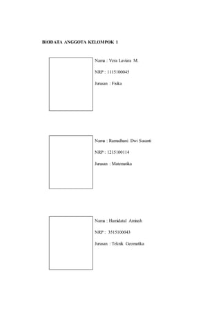 BIODATA ANGGOTA KELOMPOK 1
Nama : Vera Laviara M.
NRP : 1115100045
Jurusan : Fisika
Nama : Ramadhani Dwi Susanti
NRP : 1215100114
Jurusan : Matematika
Nama : Hamidatul Aminah
NRP : 3515100043
Jurusan : Teknik Geomatika
 