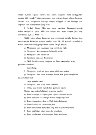 artinya “Kecuali kepada isterinya atau hamba sahayanya maka sesungguhnya
mereka tidak tercela.” Itulah orang-orang yang beriman dengan sebenar-benarnya.
Mereka akan memperoleh beberapa derajat ketinggian di sisi Tuhannya dan
ampunan serta rezki (nikmat) yang mulia.
f. Berjihad dijalan Allah dan gemar menolong. Bersungguh-sungguh
dalam menegakkan ajaran Allah baik dengan harta benda maupun jiwa yang
dimilikinya. (QS. Al Anfal : 74)
Akidah Islam sebagai keyakinan akan membentuk perilaku bahkan akan
mempengaruhi kehidupan seorang muslim. Abu Ala Al Maududi menyebutkan
bahwa tanda-tanda orang yang beriman adalah sebagai berikut:
a) Menjauhkan dari pandangan yang sempit dan picik.
b) Mempunyai kepercayaan terhadap diri sendiri.
c) Mempunyai sifat rendah hati.
d) Senantiasa jujur, adil dan amanah.
e) Tidak bersifat murung dan putus asa dalam menghadapi setiap
persoalan dan situasi
dalam hidup.
f) Mempunyai pendirian teguh, sabar, tabah, dan optimis.
g) Mempunyai sifat satria, semangat, berani tidak gentar menghadapi
resiko bahkan tidak
takut terhadap maut.
h) Mempunyai sifat hidup damai dan ridha.
i) Patuh, taat, disiplin menjalankan peraturan agama.
Manfaat iman dalam kehidupan seseorang muslim:
a) Iman melenyapkan kepercayaan kepada kekuasaan benda.
b) Iman menanamkan semangat berani menghadapi maut.
c) Iman menanamkan sikap self help dalam kehidupan.
d) Iman memberikan ketentraman jiwa.
e) Iman mewujudkan kehidupan yang baik (hayatan thayibah)
f) Iman melahirkan sikap ikhlas dan konsekuen.
g) Iman memberikan keberuntungan dalam kehidupan.
 