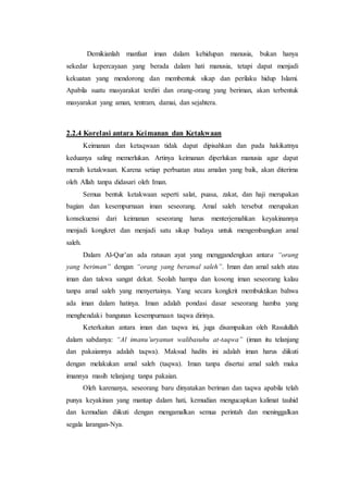 Demikianlah manfaat iman dalam kehidupan manusia, bukan hanya
sekedar kepercayaan yang berada dalam hati manusia, tetapi dapat menjadi
kekuatan yang mendorong dan membentuk sikap dan perilaku hidup Islami.
Apabila suatu masyarakat terdiri dan orang-orang yang beriman, akan terbentuk
masyarakat yang aman, tentram, damai, dan sejahtera.
2.2.4 Korelasi antara Keimanan dan Ketakwaan
Keimanan dan ketaqwaan tidak dapat dipisahkan dan pada hakikatnya
keduanya saling memerlukan. Artinya keimanan diperlukan manusia agar dapat
meraih ketakwaan. Karena setiap perbuatan atau amalan yang baik, akan diterima
oleh Allah tanpa didasari oleh Iman.
Semua bentuk ketakwaan seperti salat, puasa, zakat, dan haji merupakan
bagian dan kesempurnaan iman seseorang. Amal saleh tersebut merupakan
konsekuensi dari keimanan seseorang harus menterjemahkan keyakinannya
menjadi kongkret dan menjadi satu sikap budaya untuk mengembangkan amal
saleh.
Dalam Al-Qur’an ada ratusan ayat yang menggandengkan antara “orang
yang beriman” dengan “orang yang beramal saleh”. Iman dan amal saleh atau
iman dan takwa sangat dekat. Seolah hampa dan kosong iman seseorang kalau
tanpa amal saleh yang menyertainya. Yang secara kongkrit membuktikan bahwa
ada iman dalam hatinya. Iman adalah pondasi dasar seseorang hamba yang
menghendaki bangunan kesempurnaan taqwa dirinya.
Keterkaitan antara iman dan taqwa ini, juga disampaikan oleh Rasulullah
dalam sabdanya: “Al imanu’uryanun walibasuhu at-taqwa” (iman itu telanjang
dan pakaiannya adalah taqwa). Maksud hadits ini adalah iman harus diikuti
dengan melakukan amal saleh (taqwa). Iman tanpa disertai amal saleh maka
imannya masih telanjang tanpa pakaian.
Oleh karenanya, seseorang baru dinyatakan beriman dan taqwa apabila telah
punya keyakinan yang mantap dalam hati, kemudian mengucapkan kalimat tauhid
dan kemudian diikuti dengan mengamalkan semua perintah dan meninggalkan
segala larangan-Nya.
 
