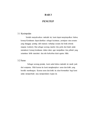 BAB 3
PENUTUP
3.1 Kesimpulan
Setelah menyelesaikan makalah ini, kami dapat menyimpulkan bahwa
konsep Ketuhanan dapat diartikan sebagai kecintaan, pemujaan atau sesuatu
yang dianggap penting oleh manusia terhadap sesuatu hal (baik abstrak
maupun konkret). Dan sebagai seorang muslim kita perlu dan butuh untuk
memahami konsep ketuhanan dalam islam agar menjadikan kita pribadi yang
senantiasa lebih mencintai dan rela berkorban demi agama Allah.
3.2 Saran
Sebagai seorang pemula, kami sadar bahwa makalah ini masih jauh
dari sempurna. Oleh karena itu kami mengharapkan saran dan kritik yang
bersifat membangun. Karena saran dan kritik itu akan bermanfaat bagi kami
untuk memperbaiki atau memperdalam kajian ini.
 