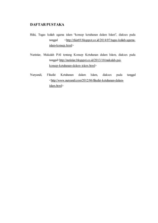 DAFTAR PUSTAKA
Rifai, Tugas kuliah agama islam “konsep ketuhanan dalam Islam”, diakses pada
tanggal <http://rfaiz69.blogspot.co.id/2014/07/tugas-kuliah-agama-
islam-konsep.html>
Nuristiar, Makalah PAI tentang Konsep Ketuhanan dalam Islam, diakses pada
tanggal<http://nuristiar.blogspot.co.id/2013/10/makalah-pai-
konsep-ketuhanan-dalam-islam.html>
Nuryandi, Filsafat Ketuhanan dalam Islam, diakses pada tanggal
<http://www.nuryandi.com/2012/06/filsafat-ketuhanan-dalam-
islam.html>
 