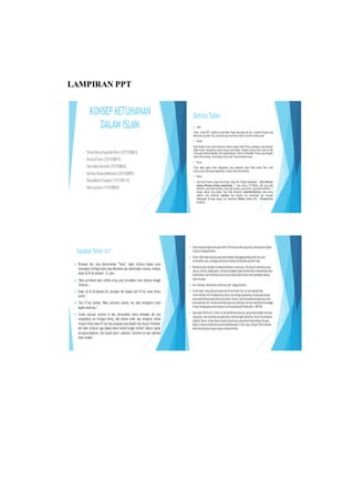 DefinisiTuhan
 Islam
Tuhan ( ALLAH SWT ) adalah Zat yang Maha Tinggi Yang Nyata dan Esa. Ia adalah Pencipta yang
MahaKuasa danMaha Tahu.Dia abadiyang menentukan takdir danhakim semesta Alam.
 Kristen
Dalam Aqidah kristen sistem ketuhanan dikenal dengan istilah Trinitas, perbedaan yang mendasar
adalah kristen mengajarkan bahwa disurga tuhan Bapak, mengakui adanya Tuhan anak dan Ruh
kudus yang diberikan Malaikat Jibril kepada Maryam. Sistem ini dinamakan Trinitas yang mengakui
bahwaTuhanadatiga. Tuhan Bapak,Tuhan Anak,TuhanIbu(Ruhulkudus).
 Hindu
Tuhan dalam agama Hindu sebagaimana yang disebutkan dalam Weda adalah Tuhan tidak
berwujuddantidakdapatdigambarkan, bahkan tidak bisadipikirkan.
 Budha
 alam Kitab Tipitaka, bagian Sutta Pitaka, Udana VIII:3 Buddha mengatakan, “ Atthi, Bhikkave
Ajatang Abhutang Akatang Asangkhatang …” yang artinya “O Bhikkhu, ADA yang tidak
dilahirkan, yang tidak menjelma, yang tidak tercipta, yang mutlak / yang tidak berkondisi …”
Dengan adanya Yang Mutlak, Yang Tidak Berkondisi (Asankhata-Dhamma) maka semua
makhluk yang berkondisi (sankhata) bisa terbebas dari penderitaan dan mencapai
kebahagiaan tertinggi dengan cara merealisasi Nibbana (bahasa Pali) / Nirvana(bahasa
Sanskerta).
LAMPIRAN PPT
Siapakah Tuhan itu?
 Perkataan ilah, yang diterjemahkan “Tuhan”, dalam Al-Quran dipakai untuk
menyatakan berbagai obyek yang dibesarkan atau dipentingkan manusia, misalnya
dalam QS 45 (Al-Jatsiiyah): 23, yaitu:
 “Maka pernahkah kamu melihat orang yang menjadikan hawa nafsunya sebagai
Tuhannya….
 Dalam QS 28 (Al-Qashash):38, perkataan ilah dipakai oleh Fir’aun untuk dirinya
sendiri:
 “Dan Fir’aun berkata: Wahai pembesar kaumku, aku tidak mengetahui tuhan
bagimu selain aku.”
 Contoh ayat-ayat tersebut di atas menunjukkan bahwa perkataan ilah bisa
mengandung arti berbagai benda, baik abstrak (nafsu atau keinginan pribadi
maupun benda nyata (Fir’aun atau penguasa yang dipatuhi dan dipuja). Perkataan
ilah dalam Al-Quran juga dipakai dalam bentuk tunggal (mufrad: ilaahun), ganda
(mutsanna:ilaahaini), dan banyak (jama’: aalihatun). Bertuhan nol atau atheisme
tidak mungkin.
 Untukdapatmengertidengan definisiTuhan atau Ilah yangtepat, berdasarkanlogika
Al-Quransebagaiberikut:
 Tuhan (ilah)ialahsesuatuyangdipentingkan(dianggappenting)oleh manusia
sedemikianrupa,sehinggamanusiamerelakandirinyadikuasaioleh-Nya.
 Perkataandipentingkanhendaklahdiartikansecaraluas.Tercakupdidalamnya yang
dipuja,dicintai, diagungkan,diharap-harapkandapatmemberikankemaslahatanatau
kegembiraan,dan termasukpulasesuatuyangditakutiakan mendatangkanbahaya
atau kerugian.
 Ibnu Taimiyah memberikan definisial-ilah sebagaiberikut:
 Al-ilah ialah: yang dipujadengan penuh kecintaanhati,tundukkepada-Nya,
merendahkandiridihadapannya,takut,dan mengharapkannya,kepadanyatempat
berpasrahketikaberadadalamkesulitan,berdoa,dan bertawakalkepadanyauntuk
kemaslahatandiri,meminta perlindungandaripadanya,dan menimbulkanketenangan
disaatmengingatnyadan terpautcinta kepadanya(M.Imaduddin,1989:56)
 Atasdasardefinisiini, Tuhan itu bisa berbentukapasaja, yang dipentingkanmanusia.
Yangpasti, manusiatidak mungkin ateis,tidak mungkin tidakber-Tuhan.Berdasarkan
logikaAl-Quran,setiapmanusiapastiadasesuatuyangdipertuhankannya.Dengan
begitu,orang-orangkomunispadahakikatnyaber-Tuhan juga.Adapun Tuhan mereka
ialahideologiatau angan-angan (utopia)mereka.
KONSEP KETUHANAN
DALAM ISLAM
• DimasHaryoNugrohoPutro(3515100063)
• RinalAlFarisi (3515100015)
• HamidatulAminah(3515100043)
• KartikaTamaraMaharani(3515100095)
• Ramadhani DSusanti (1215100114)
• VeraLaviara(1115100045)
 