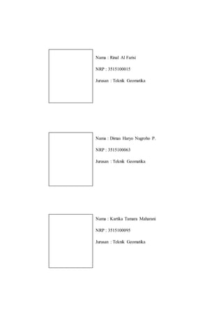 Nama : Rinal Al Farisi
NRP : 3515100015
Jurusan : Teknik Geomatika
Nama : Dimas Haryo Nugroho P.
NRP : 3515100063
Jurusan : Teknik Geomatika
Nama : Kartika Tamara Maharani
NRP : 3515100095
Jurusan : Teknik Geomatika
 