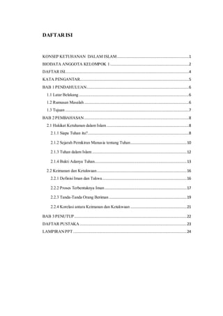 DAFTAR ISI
KONSEP KETUHANAN DALAM ISLAM................................................................1
BIODATA ANGGOTA KELOMPOK 1......................................................................2
DAFTAR ISI..............................................................................................................4
KATA PENGANTAR.................................................................................................5
BAB 1 PENDAHULUAN...........................................................................................6
1.1 Latar Belakang..................................................................................................6
1.2 Rumusan Masalah .............................................................................................6
1.3 Tujuan ..............................................................................................................7
BAB 2 PEMBAHASAN .............................................................................................8
2.1 Hakikat Ketuhanan dalam Islam .........................................................................8
2.1.1 Siapa Tuhan itu?..........................................................................................8
2.1.2 Sejarah Pemikiran Manusia tentang Tuhan..................................................10
2.1.3 Tuhan dalam Islam ....................................................................................12
2.1.4 Bukti Adanya Tuhan..................................................................................13
2.2 Keimanan dan Ketakwaan................................................................................16
2.2.1 Definisi Iman dan Takwa...........................................................................16
2.2.2 Proses Terbentuknya Iman.........................................................................17
2.2.3 Tanda-Tanda Orang Beriman .....................................................................19
2.2.4 Korelasi antara Keimanan dan Ketakwaan ..................................................21
BAB 3 PENUTUP....................................................................................................22
DAFTAR PUSTAKA ...............................................................................................23
LAMPIRANPPT.....................................................................................................24
 