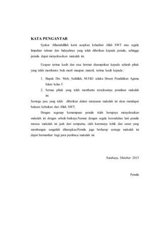 KATA PENGANTAR
Syukur Alhamdulillah kami ucapkan kehadirat Allah SWT atas segala
limpahan rahmat dan hidayahnya yang telah diberikan kepada penulis, sehingga
penulis dapat menyelesaikan makalah ini.
Ucapan terima kasih dan rasa hormat disampaikan kepada seluruh pihak
yang telah membantu baik moril maupun materil, terima kasih kepada :
1. Bapak Drs. Moh. Saifullah, M.Fill.I selaku Dosen Pendidikan Agama
Islam kelas 5
2. Semua pihak yang telah membantu terselesainya penulisan makalah
ini.
Semoga jasa yang telah diberikan dalam menyusun makalah ini akan mendapat
balasan kebaikan dari Allah SWT.
Dengan segenap kemampuan penulis telah berupaya menyelesaikan
makalah ini dengan sebaik-baiknya.Namun dengan segala kerendahan hati penulis
merasa makalah ini jauh dari sempurna, oleh karenanya kritik dan saran yang
membangun sangatlah diharapkan.Penulis juga berharap semoga makalah ini
dapat bermanfaat bagi para pembaca makalah ini.
Surabaya, Oktober 2015
Penulis
 