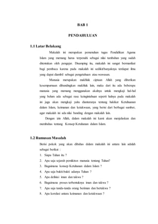BAB 1
PENDAHULUAN
1.1 Latar Belakang
Makalah ini merupakan pemenuhan tugas Pendidikan Agama
Islam yang memang harus terpenuhi sebagai nilai tambahan yang sudah
ditentukan oleh pengajar. Disamping itu, makalah ini sangat bermanfaat
bagi pembaca karena pada makalah ini sedikit/banyaknya terdapat ilmu
yang dapat diambil sebagai pengetahuan atau wawasan.
Manusia merupakan makhluk ciptaan Allah yang diberikan
kesempurnaan dibandingkan makhluk lain, maka dari itu ada beberapa
manusia yang memang menggunakan akalnya untuk mengkaji hal-hal
yang belum ada sebagai rasa keingintahuan seperti halnya pada makalah
ini juga akan mengkaji yaitu diantaranya tentang hakikat Ketuhuanan
dalam Islam, keimanan dan ketakwaan, yang berisi dari berbagai sumber,
agar makalah ini ada nilai banding dengan makalah lain.
Dengan izin Allah, dalam makalah ini kami akan menjelaskan dan
membahas tentang Konsep Ketuhanan dalam Islam.
1.2 Rumusan Masalah
Berisi pokok yang akan dibahas dalam makalah ini antara lain adalah
sebagai berikut :
1. Siapa Tuhan itu ?
2. Apa saja sejarah pemikiran manusia tentang Tuhan?
3. Bagaimana konsep Ketuhanan dalam Islam ?
4. Apa saja bukti-bukti adanya Tuhan ?
5. Apa definisi iman dan takwa ?
6. Bagaimana proses terbentuknya iman dan takwa ?
7. Apa saja tanda-tanda orang beriman dan bertakwa ?
8. Apa korelasi antara keimanan dan ketakwaan ?
 