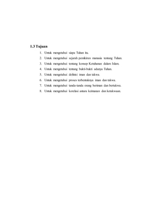 1.3 Tujuan
1. Untuk mengetahui siapa Tuhan itu.
2. Untuk mengetahui sejarah pemikiran manusia tentang Tuhan.
3. Untuk mengetahui tentang konsep Ketuhanan dalam Islam.
4. Untuk mengetahui tentang bukti-bukti adanya Tuhan.
5. Untuk mengetahui definisi iman dan takwa.
6. Untuk mengetahui proses terbentuknya iman dan takwa.
7. Untuk mengetahui tanda-tanda orang beriman dan bertakwa.
8. Untuk mengetahui korelasi antara keimanan dan ketakwaan.
 