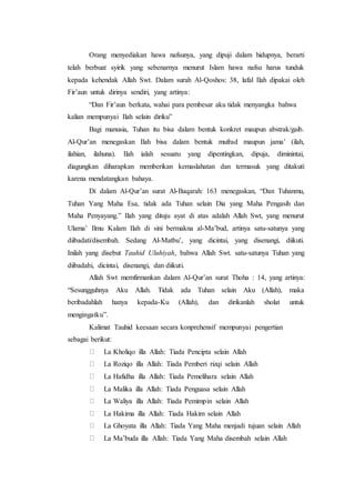 Orang menyediakan hawa nafsunya, yang dipuji dalam hidupnya, berarti
telah berbuat syirik yang sebenarnya menurut Islam hawa nafsu harus tunduk
kepada kehendak Allah Swt. Dalam surah Al-Qoshos: 38, lafal Ilah dipakai oleh
Fir’aun untuk dirinya sendiri, yang artinya:
“Dan Fir’aun berkata, wahai para pembesar aku tidak menyangka bahwa
kalian mempunyai Ilah selain diriku”
Bagi manusia, Tuhan itu bisa dalam bentuk konkret maupun abstrak/gaib.
Al-Qur’an menegaskan Ilah bisa dalam bentuk mufrad maupun jama’ (ilah,
ilahian, ilahuna). Ilah ialah sesuatu yang dipentingkan, dipuja, diminintai,
diagungkan diharapkan memberikan kemaslahatan dan termasuk yang ditakuti
karena mendatangkan bahaya.
Di dalam Al-Qur’an surat Al-Baqarah: 163 menegaskan, “Dan Tuhanmu,
Tuhan Yang Maha Esa, tidak ada Tuhan selain Dia yang Maha Pengasih dan
Maha Penyayang.” Ilah yang dituju ayat di atas adalah Allah Swt, yang menurut
Ulama’ Ilmu Kalam Ilah di sini bermakna al-Ma’bud, artinya satu-satunya yang
diibadati/disembah. Sedang Al-Matbu’, yang dicintai, yang disenangi, diikuti.
Inilah yang disebut Tauhid Uluhiyah, bahwa Allah Swt. satu-satunya Tuhan yang
diibadahi, dicintai, disenangi, dan diikuti.
Allah Swt memfirmankan dalam Al-Qur’an surat Thoha : 14, yang artinya:
“Sesungguhnya Aku Allah. Tidak ada Tuhan selain Aku (Allah), maka
beribadahlah hanya kepada-Ku (Allah), dan dirikanlah sholat untuk
mengingatku”.
Kalimat Tauhid keesaan secara konprehensif mempunyai pengertian
sebagai berikut:
La Kholiqo illa Allah: Tiada Pencipta selain Allah
La Roziqo illa Allah: Tiada Pemberi rizqi selain Allah
La Hafidha illa Allah: Tiada Pemelihara selain Allah
La Malika illa Allah: Tiada Penguasa selain Allah
La Waliya illa Allah: Tiada Pemimpin selain Allah
La Hakima illa Allah: Tiada Hakim selain Allah
La Ghoyata illa Allah: Tiada Yang Maha menjadi tujuan selain Allah
La Ma’buda illa Allah: Tiada Yang Maha disembah selain Allah
 
