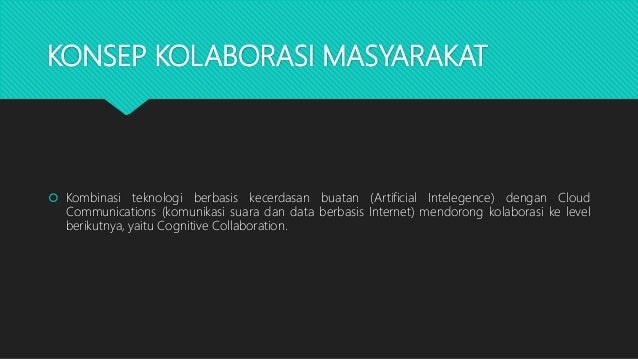 KONSEP KOLABORASI MASYARAKAT
 Kombinasi teknologi berbasis kecerdasan buatan (Artificial Intelegence) dengan Cloud
Communications (komunikasi suara dan data berbasis Internet) mendorong kolaborasi ke level
berikutnya, yaitu Cognitive Collaboration.
 