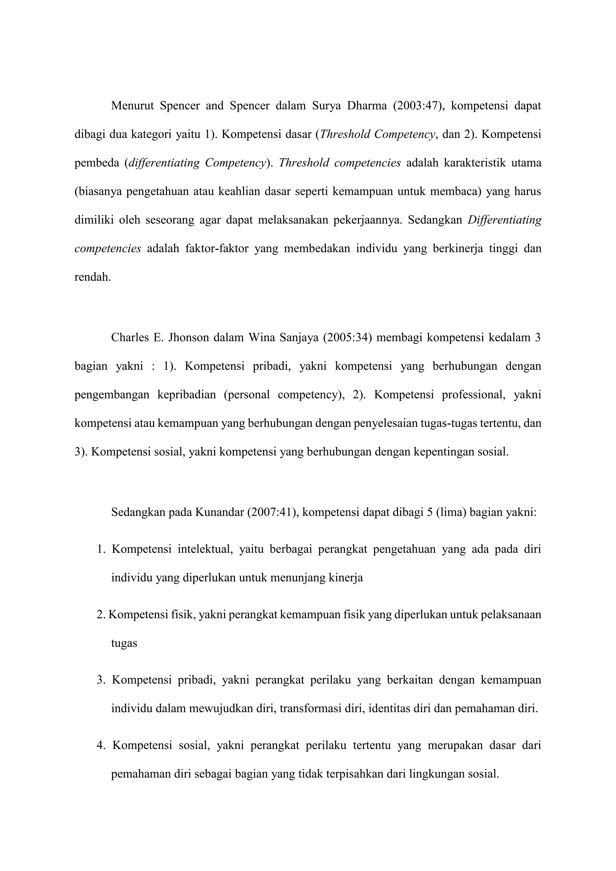 Menurut Spencer and Spencer dalam Surya Dharma (2003:47), kompetensi dapat
dibagi dua kategori yaitu 1). Kompetensi dasar (Threshold Competency, dan 2). Kompetensi
pembeda (differentiating Competency). Threshold competencies adalah karakteristik utama
(biasanya pengetahuan atau keahlian dasar seperti kemampuan untuk membaca) yang harus
dimiliki oleh seseorang agar dapat melaksanakan pekerjaannya. Sedangkan Differentiating
competencies adalah faktor-faktor yang membedakan individu yang berkinerja tinggi dan
rendah.
Charles E. Jhonson dalam Wina Sanjaya (2005:34) membagi kompetensi kedalam 3
bagian yakni : 1). Kompetensi pribadi, yakni kompetensi yang berhubungan dengan
pengembangan kepribadian (personal competency), 2). Kompetensi professional, yakni
kompetensi atau kemampuan yang berhubungan dengan penyelesaian tugas-tugas tertentu, dan
3). Kompetensi sosial, yakni kompetensi yang berhubungan dengan kepentingan sosial.
Sedangkan pada Kunandar (2007:41), kompetensi dapat dibagi 5 (lima) bagian yakni:
1. Kompetensi intelektual, yaitu berbagai perangkat pengetahuan yang ada pada diri
individu yang diperlukan untuk menunjang kinerja
2. Kompetensi fisik, yakni perangkat kemampuan fisik yang diperlukan untuk pelaksanaan
tugas
3. Kompetensi pribadi, yakni perangkat perilaku yang berkaitan dengan kemampuan
individu dalam mewujudkan diri, transformasi diri, identitas diri dan pemahaman diri.
4. Kompetensi sosial, yakni perangkat perilaku tertentu yang merupakan dasar dari
pemahaman diri sebagai bagian yang tidak terpisahkan dari lingkungan sosial.
 
